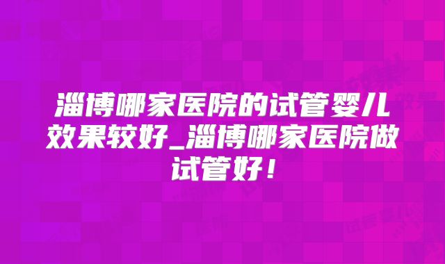 淄博哪家医院的试管婴儿效果较好_淄博哪家医院做试管好！