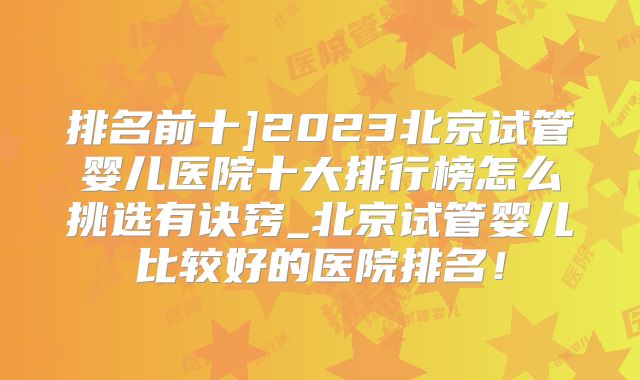 排名前十]2023北京试管婴儿医院十大排行榜怎么挑选有诀窍_北京试管婴儿比较好的医院排名！