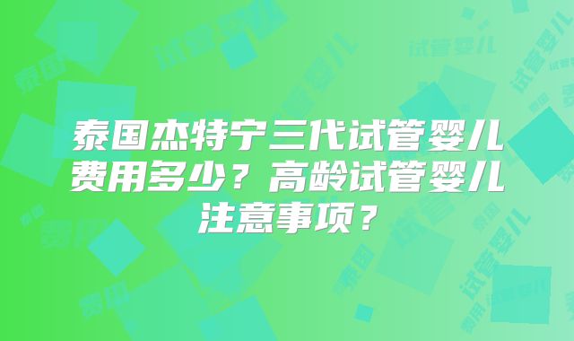 泰国杰特宁三代试管婴儿费用多少？高龄试管婴儿注意事项？