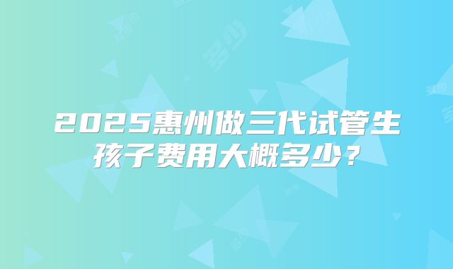 2025惠州做三代试管生孩子费用大概多少？