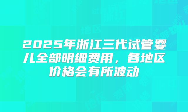 2025年浙江三代试管婴儿全部明细费用,各地区价格会有所波动