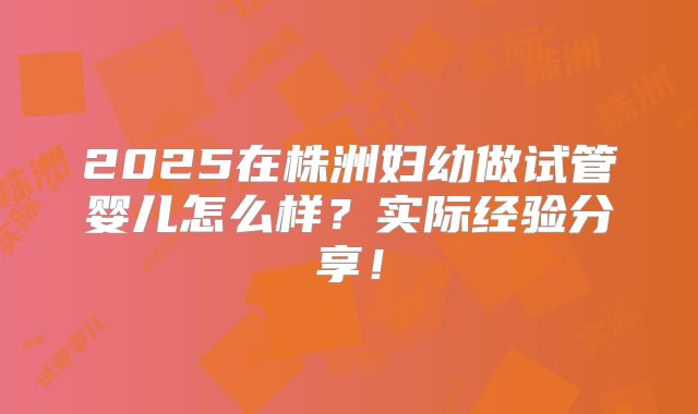 2025在株洲妇幼做试管婴儿怎么样？实际经验分享！