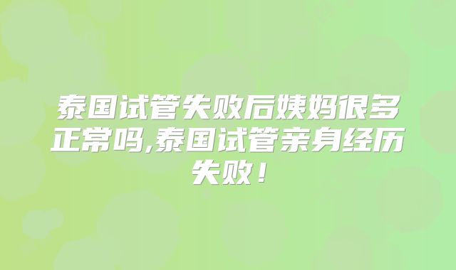 泰国试管失败后姨妈很多正常吗,泰国试管亲身经历失败！