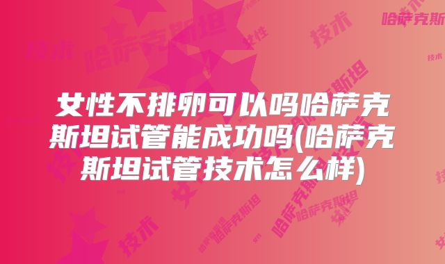 女性不排卵可以吗哈萨克斯坦试管能成功吗(哈萨克斯坦试管技术怎么样)