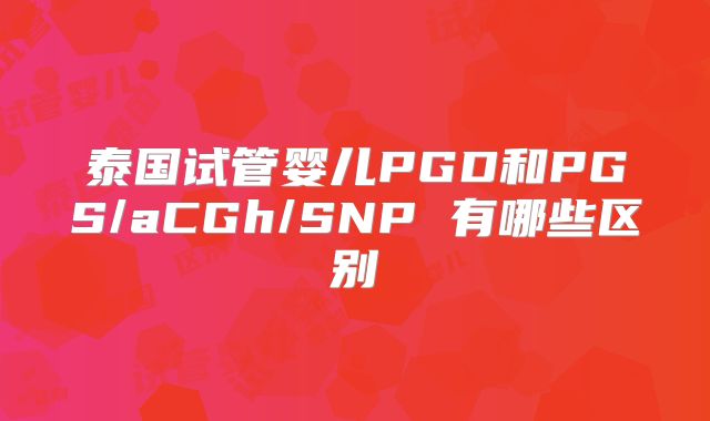 泰国试管婴儿PGD和PGS/aCGh/SNP 有哪些区别