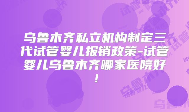 乌鲁木齐私立机构制定三代试管婴儿报销政策-试管婴儿乌鲁木齐哪家医院好!