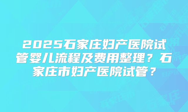 2025石家庄妇产医院试管婴儿流程及费用整理？石家庄市妇产医院试管？