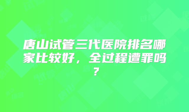 唐山试管三代医院排名哪家比较好，全过程遭罪吗？
