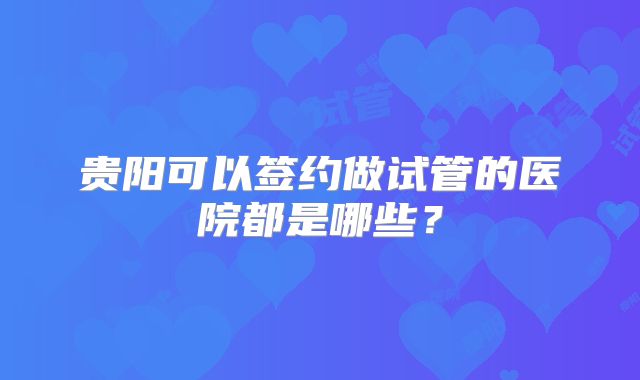 贵阳可以签约做试管的医院都是哪些？