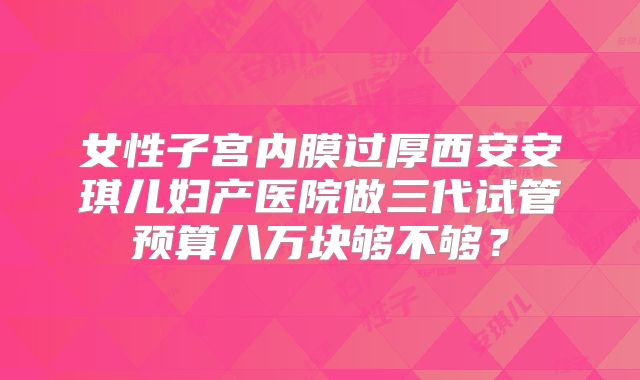 女性子宫内膜过厚西安安琪儿妇产医院做三代试管预算八万块够不够？