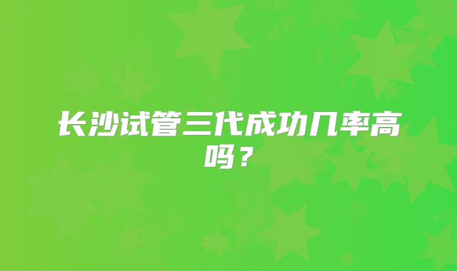 长沙试管三代成功几率高吗？