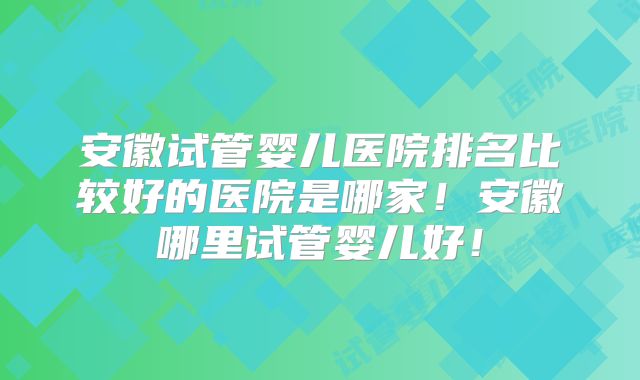 安徽试管婴儿医院排名比较好的医院是哪家！安徽哪里试管婴儿好！