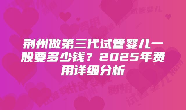 荆州做第三代试管婴儿一般要多少钱?2025年费用详细分析