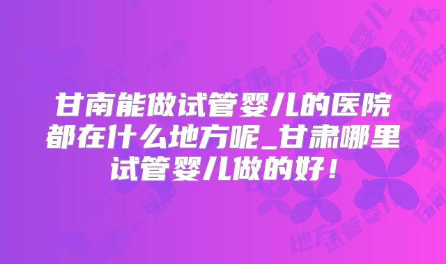 甘南能做试管婴儿的医院都在什么地方呢_甘肃哪里试管婴儿做的好!