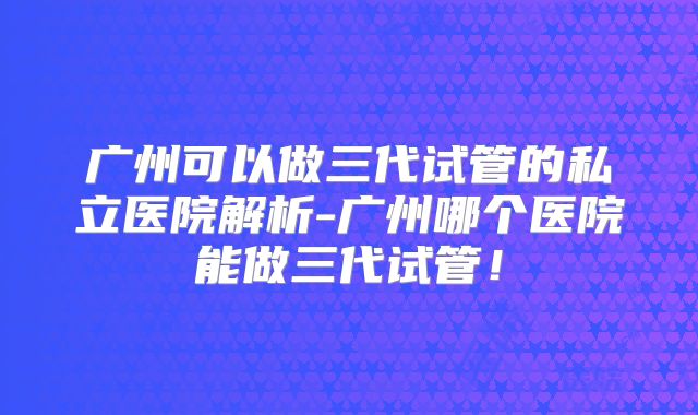 广州可以做三代试管的私立医院解析-广州哪个医院能做三代试管！