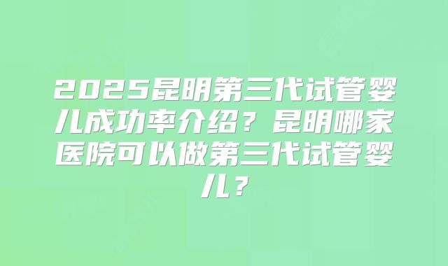 2025昆明第三代试管婴儿成功率介绍?昆明哪家医院可以做第三代试管婴儿?