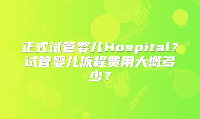 正式试管婴儿Hospital?试管婴儿流程费用大概多少?