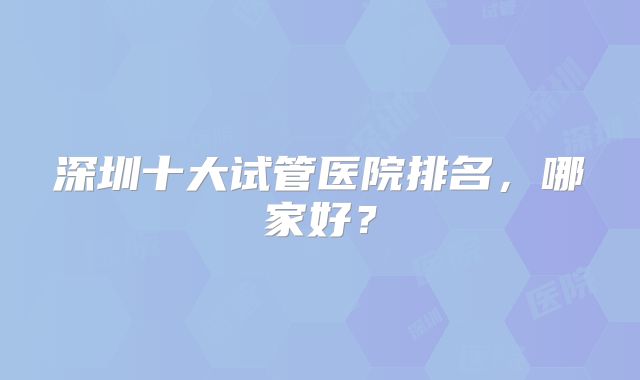 深圳十大试管医院排名，哪家好？