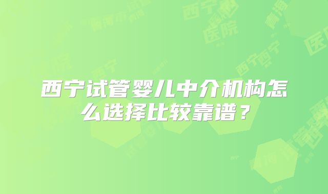 西宁试管婴儿中介机构怎么选择比较靠谱？