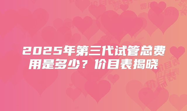 2025年第三代试管总费用是多少？价目表揭晓