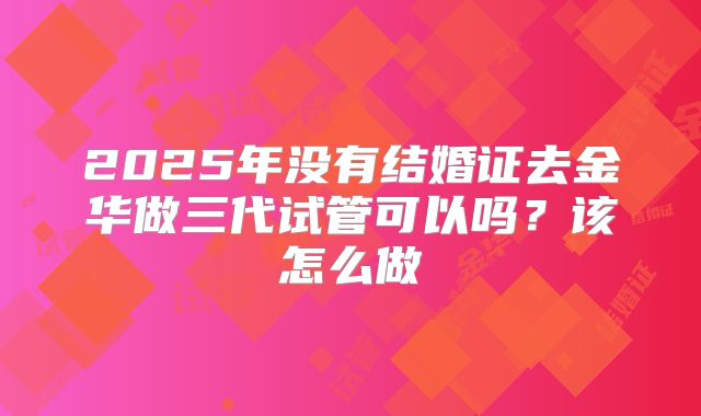 2025年没有结婚证去金华做三代试管可以吗?该怎么做