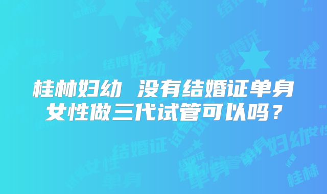 桂林妇幼 没有结婚证单身女性做三代试管可以吗?
