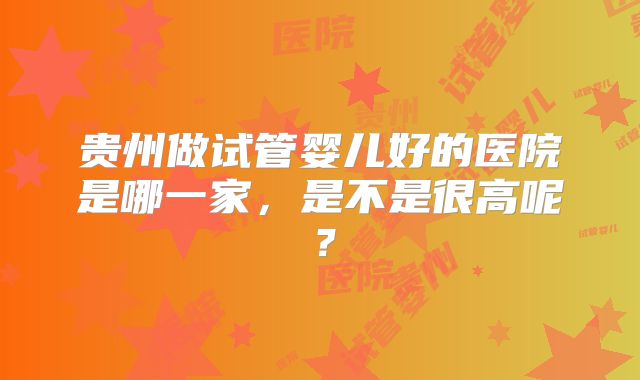 贵州做试管婴儿好的医院是哪一家，是不是很高呢？