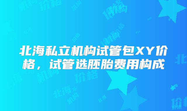 北海私立机构试管包XY价格，试管选胚胎费用构成