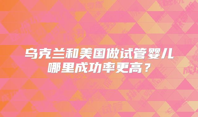 乌克兰和美国做试管婴儿哪里成功率更高？