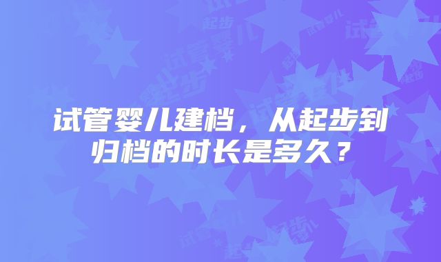 试管婴儿建档,从起步到归档的时长是多久?