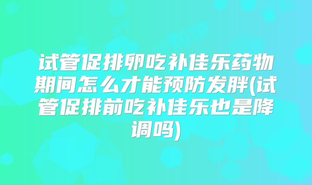 试管促排卵吃补佳乐药物期间怎么才能预防发胖(试管促排前吃补佳乐也是降调吗)