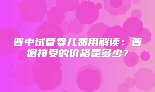 晋中试管婴儿费用解读：普遍接受的价格是多少？