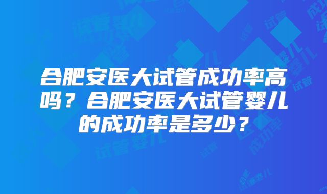 合肥安医大试管成功率高吗?合肥安医大试管婴儿的成功率是多少?