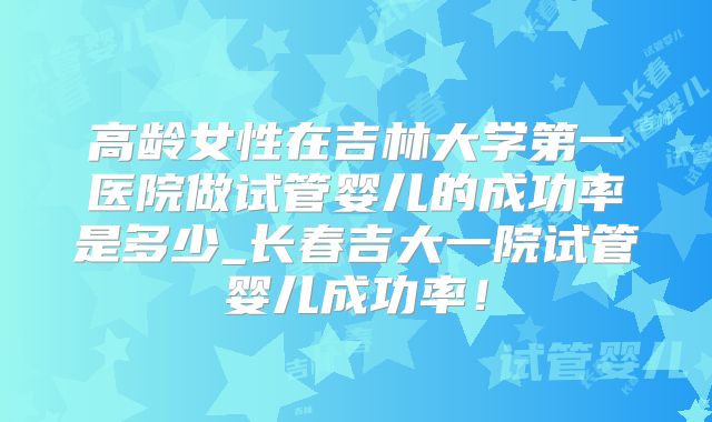 高龄女性在吉林大学第一医院做试管婴儿的成功率是多少_长春吉大一院试管婴儿成功率！