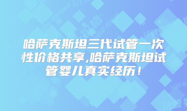 哈萨克斯坦三代试管一次性价格共享,哈萨克斯坦试管婴儿真实经历！