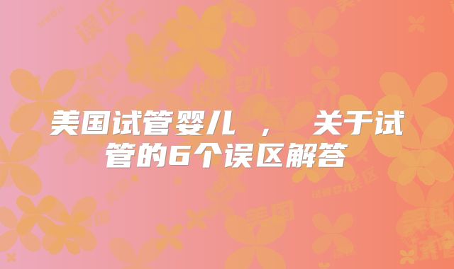 美国试管婴儿 ， 关于试管的6个误区解答