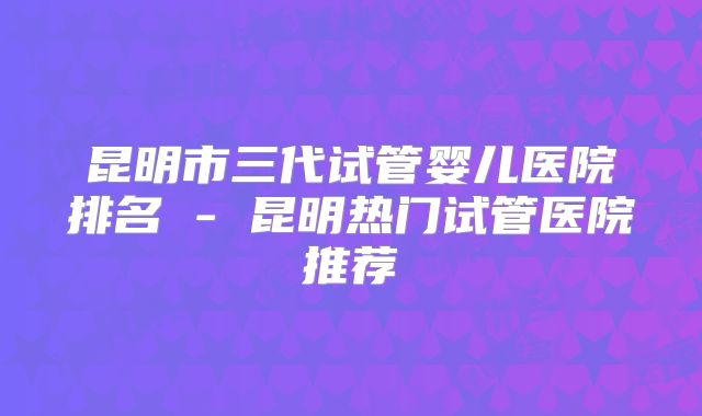 昆明市三代试管婴儿医院排名 - 昆明热门试管医院推荐