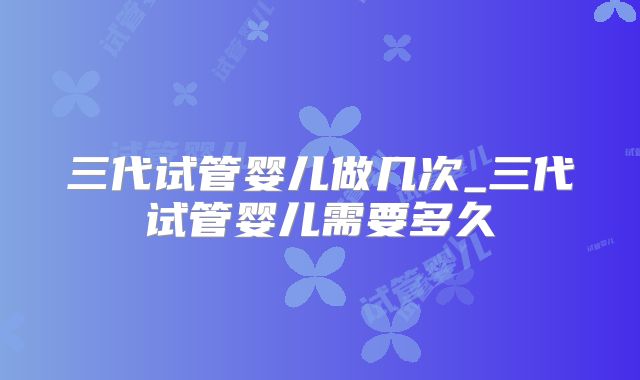三代试管婴儿做几次_三代试管婴儿需要多久