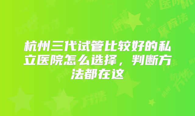 杭州三代试管比较好的私立医院怎么选择，判断方法都在这