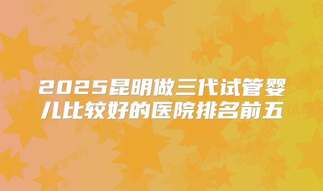 2025昆明做三代试管婴儿比较好的医院排名前五