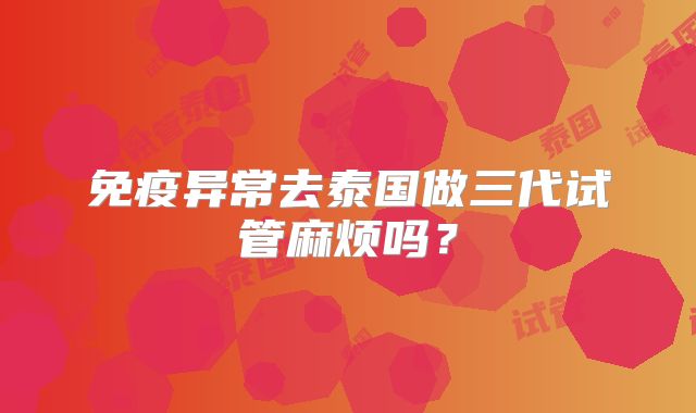 免疫异常去泰国做三代试管麻烦吗？