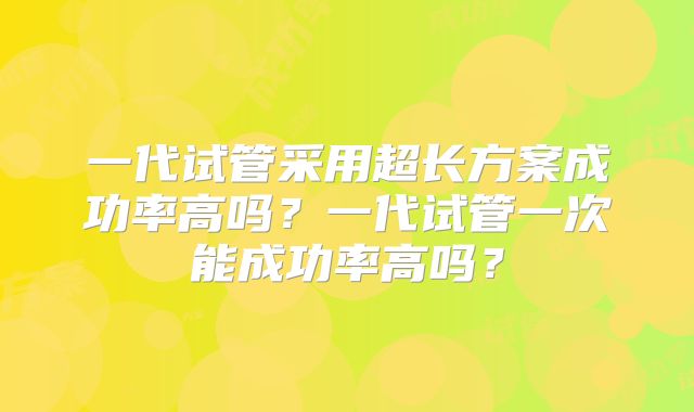一代试管采用超长方案成功率高吗？一代试管一次能成功率高吗？