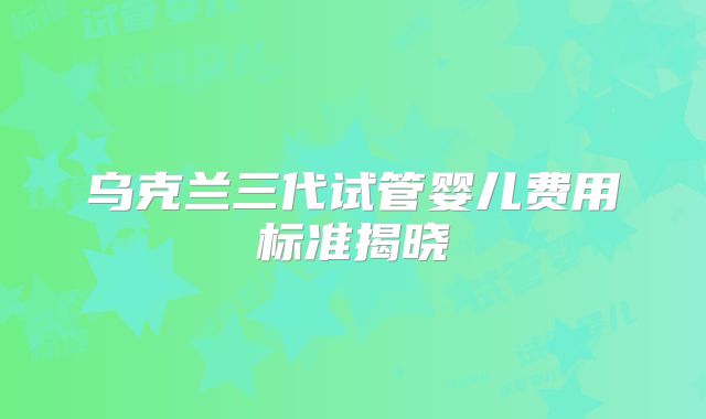 乌克兰三代试管婴儿费用标准揭晓