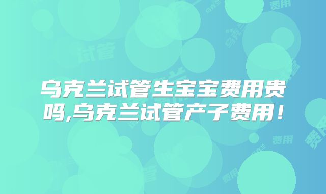 乌克兰试管生宝宝费用贵吗,乌克兰试管产子费用！