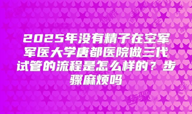 2025年没有精子在空军军医大学唐都医院做三代试管的流程是怎么样的？步骤麻烦吗
