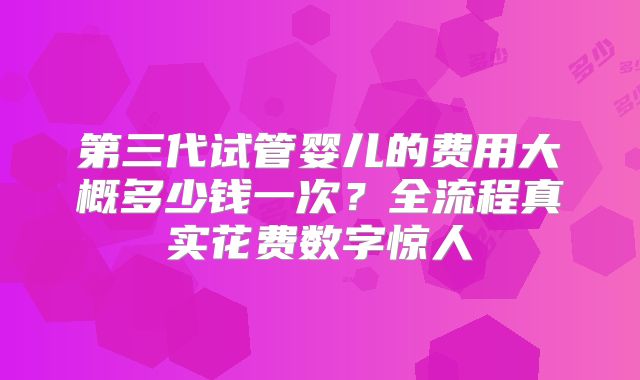 第三代试管婴儿的费用大概多少钱一次？全流程真实花费数字惊人