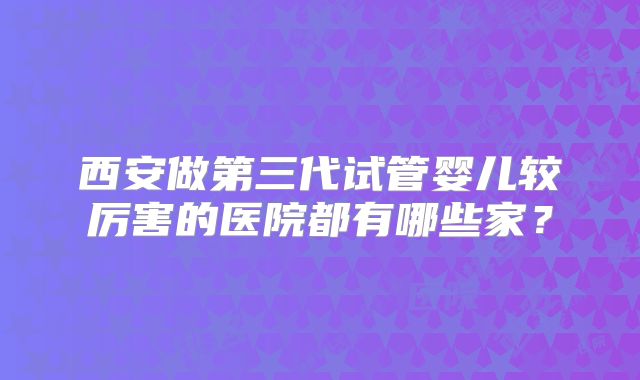 西安做第三代试管婴儿较厉害的医院都有哪些家？