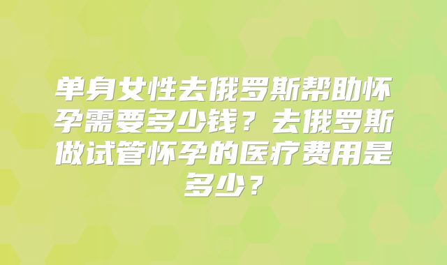 单身女性去俄罗斯帮助怀孕需要多少钱？去俄罗斯做试管怀孕的医疗费用是多少？