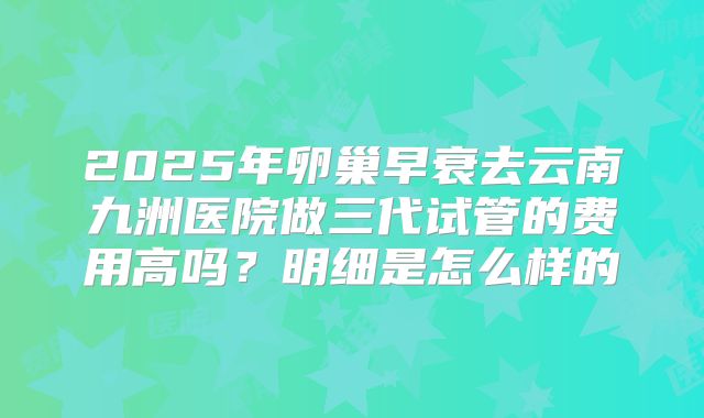 2025年卵巢早衰去云南九洲医院做三代试管的费用高吗？明细是怎么样的