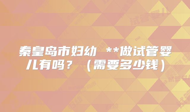 秦皇岛市妇幼 **做试管婴儿有吗？（需要多少钱）